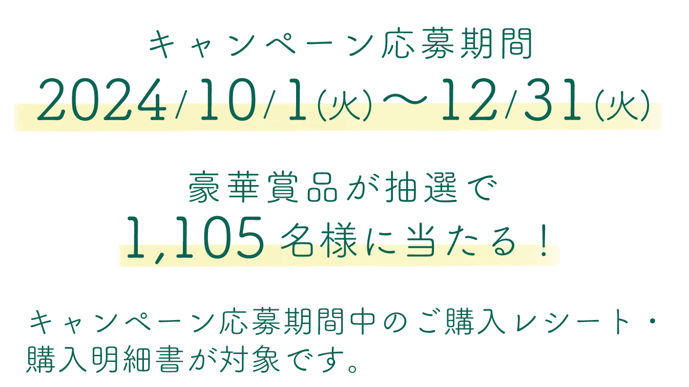 キャンペーン応募期間 2024年10月1日(火)～12月31日(火) 豪華賞品が抽選で1,105名様に当たる！ キャンペーン応募期間中のご購入レシート・購入明細書が対象です。