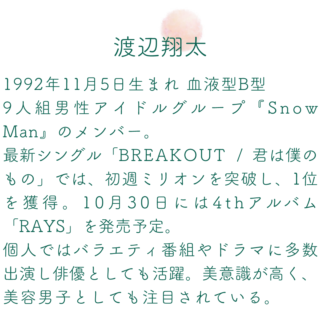 渡辺翔太 1992年11月5日生まれ 血液型B型 9人組男性アイドルグループ『Snow Man』のメンバー。最新シングル「BREAKOUT / 君は僕のもの」では、初週ミリオンを突破し、1位を獲得。10月30日には4thアルバム「RAYS」を発売予定。個人ではバラエティ番組やドラマに多数出演し俳優としても活躍。美意識が高く、美容男子としても注目されている。